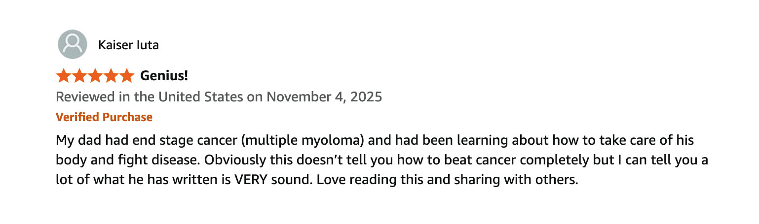 Customer review from Kaiser luta, five stars, titled Genius, reviewed in the United States on November 4, 2025, verified purchase: My dad had end stage cancer (multiple myeloma) and had been learning about how to take care of his body and fight disease. Obviously this doesn't tell you how to beat cancer completely but I can tell you a lot of what he has written is VERY sound. Love reading this and sharing with others.